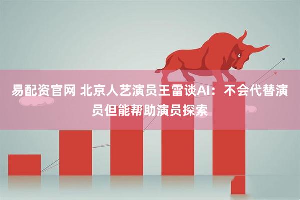 易配资官网 北京人艺演员王雷谈AI：不会代替演员但能帮助演员探索