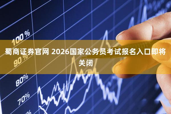 蜀商证券官网 2026国家公务员考试报名入口即将关闭