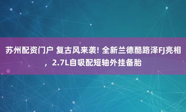 苏州配资门户 复古风来袭! 全新兰德酷路泽FJ亮相，2.7L自吸配短轴外挂备胎