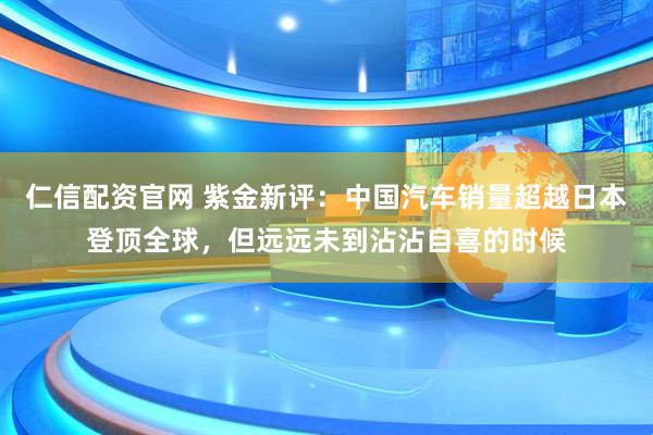 仁信配资官网 紫金新评:中国汽车销量超越日本登顶全球,但远远未到沾沾自喜的时候