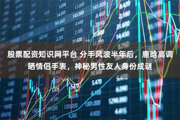 股票配资知识网平台 分手风波半年后，鹿晗高调晒情侣手表，神秘男性友人身份成谜