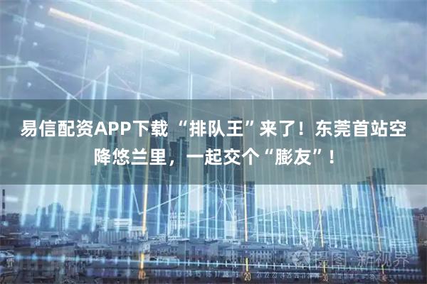 易信配资APP下载 “排队王”来了！东莞首站空降悠兰里，一起交个“膨友”！