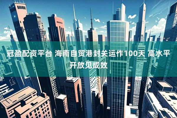 冠盈配资平台 海南自贸港封关运作100天 高水平开放见成效