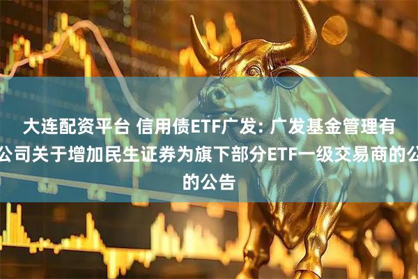 大连配资平台 信用债ETF广发: 广发基金管理有限公司关于增加民生证券为旗下部分ETF一级交易商的公告