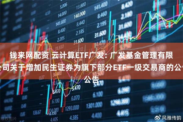 钱来网配资 云计算ETF广发: 广发基金管理有限公司关于增加民生证券为旗下部分ETF一级交易商的公告