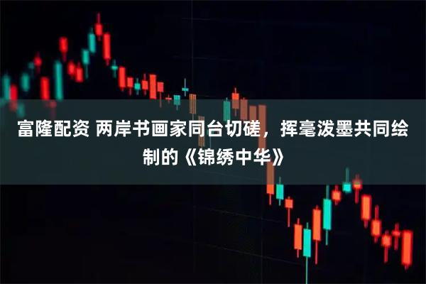 富隆配资 两岸书画家同台切磋，挥毫泼墨共同绘制的《锦绣中华》