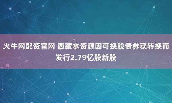 火牛网配资官网 西藏水资源因可换股债券获转换而发行2.79亿股新股