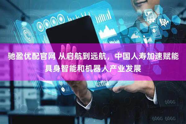 驰盈优配官网 从启航到远航，中国人寿加速赋能具身智能和机器人产业发展