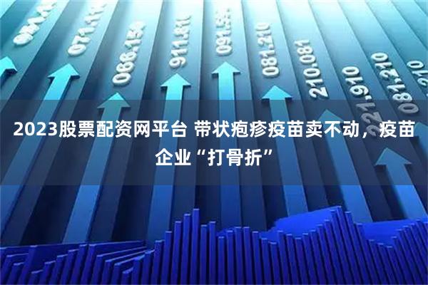 2023股票配资网平台 带状疱疹疫苗卖不动，疫苗企业“打骨折”