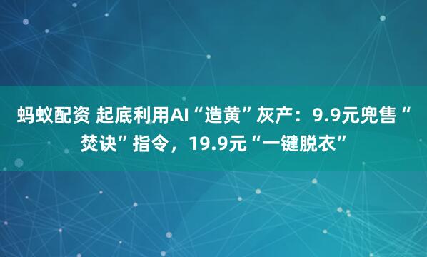 蚂蚁配资 起底利用AI“造黄”灰产：9.9元兜售“焚诀”指令，19.9元“一键脱衣”