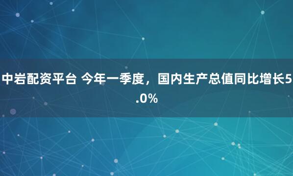 中岩配资平台 今年一季度，国内生产总值同比增长5.0%