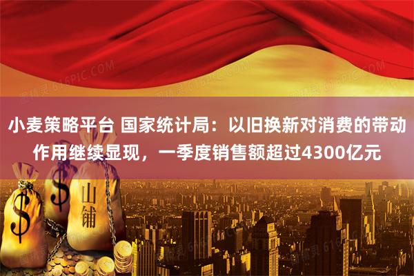 小麦策略平台 国家统计局：以旧换新对消费的带动作用继续显现，一季度销售额超过4300亿元