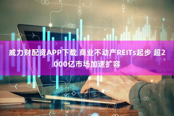 威力财配资APP下载 商业不动产REITs起步 超2000亿市场加速扩容