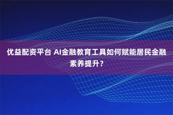 优益配资平台 AI金融教育工具如何赋能居民金融素养提升？