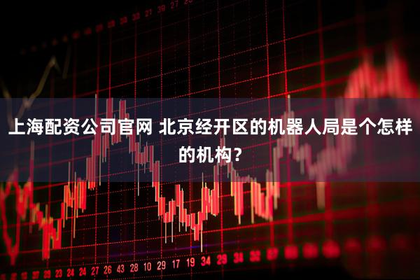 上海配资公司官网 北京经开区的机器人局是个怎样的机构？