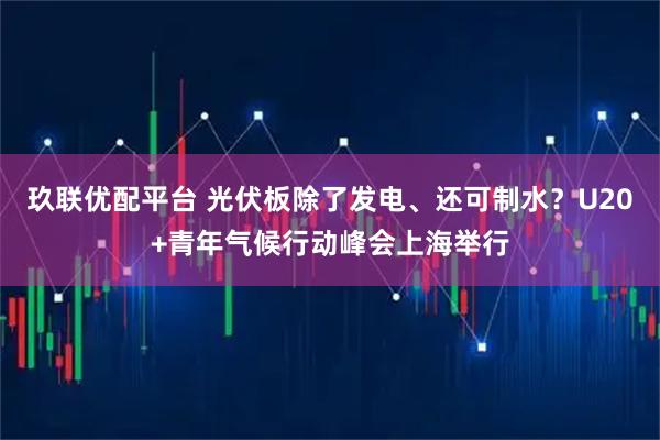 玖联优配平台 光伏板除了发电、还可制水？U20+青年气候行动峰会上海举行