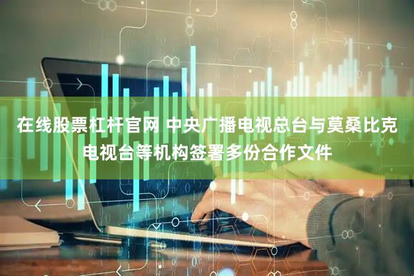 在线股票杠杆官网 中央广播电视总台与莫桑比克电视台等机构签署多份合作文件