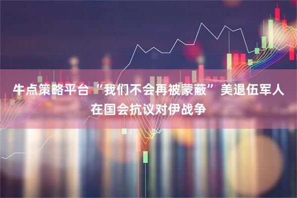 牛点策略平台 “我们不会再被蒙蔽” 美退伍军人在国会抗议对伊战争