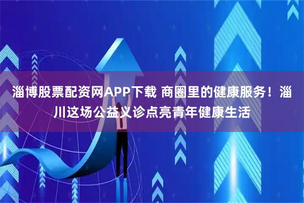 淄博股票配资网APP下载 商圈里的健康服务！淄川这场公益义诊点亮青年健康生活