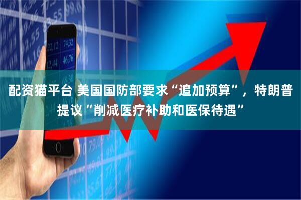 配资猫平台 美国国防部要求“追加预算”，特朗普提议“削减医疗补助和医保待遇”