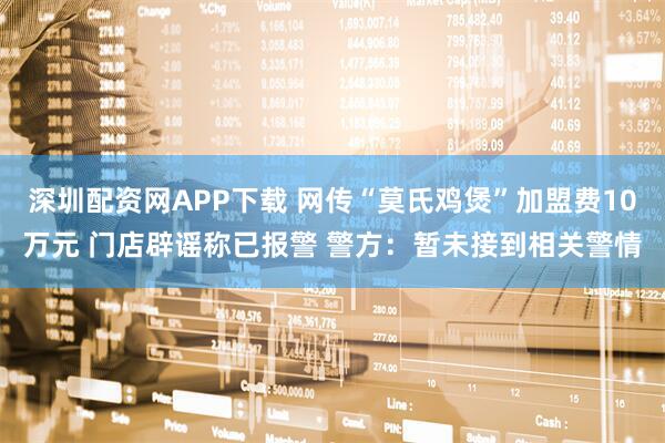 深圳配资网APP下载 网传“莫氏鸡煲”加盟费10万元 门店辟谣称已报警 警方：暂未接到相关警情