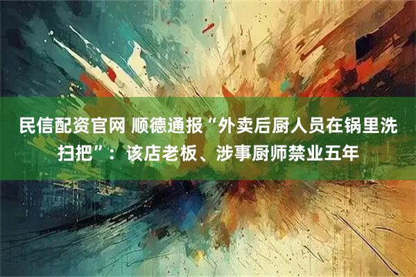 民信配资官网 顺德通报“外卖后厨人员在锅里洗扫把”：该店老板、涉事厨师禁业五年