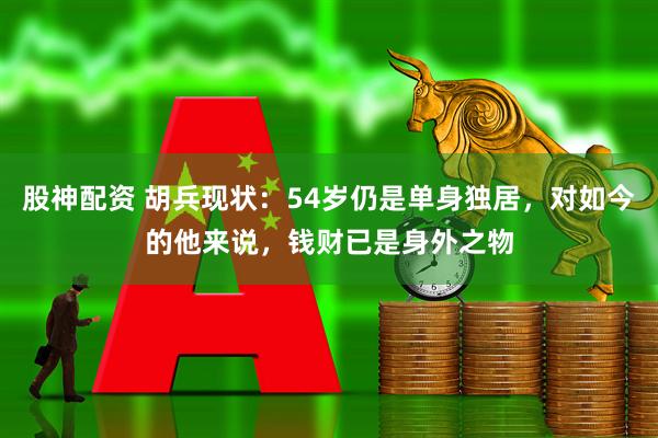 股神配资 胡兵现状：54岁仍是单身独居，对如今的他来说，钱财已是身外之物