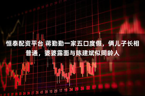 恒泰配资平台 蒋勤勤一家五口度假，俩儿子长相普通，婆婆露面与陈建斌似同龄人