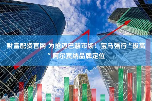 财富配资官网 为抢迈巴赫市场！宝马强行“拔高”阿尔宾纳品牌定位