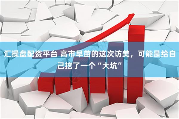 汇操盘配资平台 高市早苗的这次访美,可能是给自己挖了一个“大坑”